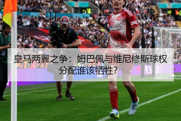 皇马两翼之争：姆巴佩与维尼修斯球权分配谁该牺牲？